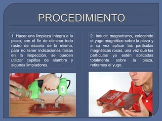 1. Hacer una limpieza Íntegra a la
pieza, con el fin de eliminar todo
rastro de escoria de la misma,
para no tener indicaciones falsas
en la inspección, se pueden
utilizar cepillos de alambre y
algunos limpiadores.
2. Inducir magnetismo, colocando
el yugo magnético sobre la pieza y
a su vez aplicar las partículas
magnéticas rosas, una vez que las
partículas ya estén aplicadas
totalmente sobre la pieza,
retiramos el yugo.
 