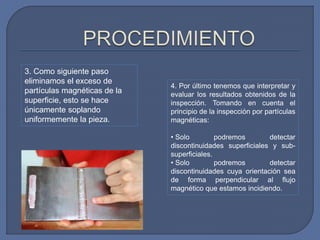 3. Como siguiente paso
eliminamos el exceso de
partículas magnéticas de la
superficie, esto se hace
únicamente soplando
uniformemente la pieza.
4. Por último tenemos que interpretar y
evaluar los resultados obtenidos de la
inspección. Tomando en cuenta el
principio de la inspección por partículas
magnéticas:
• Solo podremos detectar
discontinuidades superficiales y sub-
superficiales.
• Solo podremos detectar
discontinuidades cuya orientación sea
de forma perpendicular al flujo
magnético que estamos incidiendo.
 