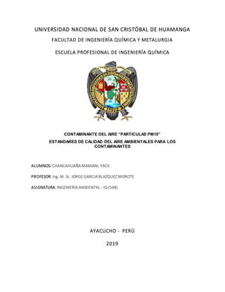 UNIVERSIDAD NACIONAL DE SAN CRISTÓBAL DE HUAMANGA
FACULTAD DE INGENIERÍA QUÍMICA Y METALURGIA
ESCUELA PROFESIONAL DE INGENIERÍA QUÍMICA
CONTAMINANTE DEL AIRE “PARTICULAS PM10”
ESTANDARES DE CALIDAD DEL AIRE AMBIENTALES PARA LOS
CONTAMINANTES
ALUMNOS: CHANCAHUAÑA MAMANI, YACK
PROFESOR: Ing. M. Sc. JORGE GARCIA BLAZQUEZ MOROTE
ASIGNATURA: INGENIERÍA AMBIENTAL - IQ (548)
AYACUCHO - PERÚ
2019
 