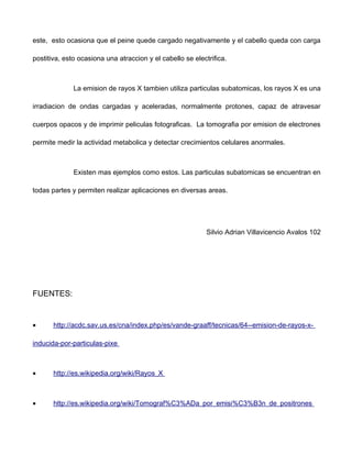 este, esto ocasiona que el peine quede cargado negativamente y el cabello queda con carga

postitiva, esto ocasiona una atraccion y el cabello se electrifica.



              La emision de rayos X tambien utiliza particulas subatomicas, los rayos X es una

irradiacion de ondas cargadas y aceleradas, normalmente protones, capaz de atravesar

cuerpos opacos y de imprimir peliculas fotograficas. La tomografia por emision de electrones

permite medir la actividad metabolica y detectar crecimientos celulares anormales.



              Existen mas ejemplos como estos. Las particulas subatomicas se encuentran en

todas partes y permiten realizar aplicaciones en diversas areas.




                                                            Silvio Adrian Villavicencio Avalos 102




FUENTES:


•      http://acdc.sav.us.es/cna/index.php/es/vande-graaff/tecnicas/64--emision-de-rayos-x-

inducida-por-particulas-pixe



•      http://es.wikipedia.org/wiki/Rayos_X



•      http://es.wikipedia.org/wiki/Tomograf%C3%ADa_por_emisi%C3%B3n_de_positrones
 