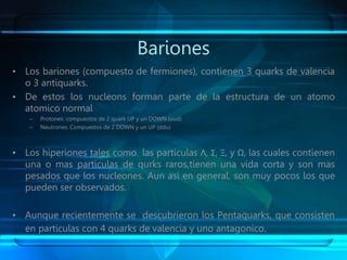 Bariones
• Los bariones (compuesto de fermiones), contienen 3 quarks de valencia
o 3 antiquarks.
• De estos los nucleons forman parte de la estructura de un atomo
atomico normal
– Protones: compuestos de 2 quark UP y un DOWN (uud)
– Neutrones: Compuestos de 2 DOWN y un UP (ddu)
• Los hiperiones tales como las particulas Λ, Σ, Ξ, y Ω, las cuales contienen
una o mas particulas de qurks raros,tienen una vida corta y son mas
pesados que los nucleones. Aun asi en general, son muy pocos los que
pueden ser observados.
• Aunque recientemente se descubrieron los Pentaquarks, que consisten
en particulas con 4 quarks de valencia y uno antagonico.
 