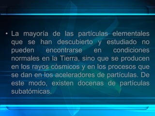 • La mayoría de las partículas elementales
que se han descubierto y estudiado no
pueden encontrarse en condiciones
normales en la Tierra, sino que se producen
en los rayos cósmicos y en los procesos que
se dan en los aceleradores de partículas. De
este modo, existen docenas de partículas
subatómicas.
 