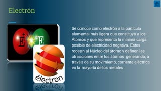 Electrón
Se conoce como electrón a la partícula
elemental más ligera que constituye a los
Átomos y que representa la mínima carga
posible de electricidad negativa. Estos
rodean al Núcleo del átomo y definen las
atracciones entre los átomos generando, a
través de su movimiento, corriente eléctrica
en la mayoría de los metales
 