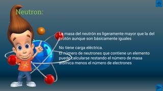 Neutron:
La masa del neutrón es ligeramente mayor que la del
protón aunque son básicamente iguales
No tiene carga eléctrica.
El número de neutrones que contiene un elemento
puede calcularse restando el número de masa
atómica menos el número de electrones
 