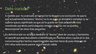 Dato curioso
A medida que ha avanzado el tiempo se ha llegado a la conclusión de que lo
que actualmente llamamos “átomo” no lo es pues es divisible y complejo (y se
supone que su significado es que ya no puede ser más pequeño) y está
constituido por otras partículas más simples que a su vez se pueden
descomponer en otras más pequeñas.
En definitiva aún no se logra descubrir el “átomo” ideal de Leucipo y Demócrito;
no parece que sea descubierto e identificado en muchos años y quizá no lo sea
nunca aunque los hechos experimentales apunten hacia él, pues después de
XXV años esta teoría parece seguir siendo válida
 