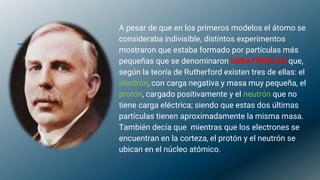A pesar de que en los primeros modelos el átomo se
consideraba indivisible, distintos experimentos
mostraron que estaba formado por partículas más
pequeñas que se denominaron SUBATÓMICAS que,
según la teoría de Rutherford existen tres de ellas: el
electrón, con carga negativa y masa muy pequeña, el
protón, cargado positivamente y el neutrón que no
tiene carga eléctrica; siendo que estas dos últimas
partículas tienen aproximadamente la misma masa.
También decía que mientras que los electrones se
encuentran en la corteza, el protón y el neutrón se
ubican en el núcleo atómico.
 