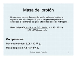 Masa del protón
 • Si queremos conocer la masa del protón debemos realizar la
   siguiente relación: (aceptando que la carga de las partículas
   catódicas o electrones es igual a la de los iones de hidrógeno)

    Masa del protón = +1.6 × 10 -19 Coulombs = 1.67 × 10-24 g.
                      9.58 ×104 Coulombs/g



Comparemos
Masa del electrón: 9.09 * 10 -28 g.
Masa del protón: 1.67 × 10-24 g.
                         Profesor Nibaldo Pastén R.              16
 