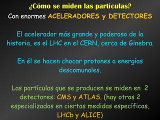 ¿Cómo se miden las partículas?
Con enormes ACELERADORES y DETECTORES
El acelerador más grande y poderoso de la
historia, es el LHC en el CERN, cerca de Ginebra.
En él se hacen chocar protones a energías
descomunales.
Las partículas que se producen se miden en 2
detectores: CMS y ATLAS. (hay otros 2
especializados en ciertas medidas específicas,
LHCb y ALICE)‫‏‬
 