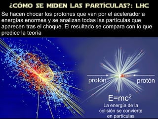 ¿CÓMo SE MiDEN LAS PARTÍCULAS?: LHC
protón protón
E=mc2
La energía de la
colisión se convierte
en partículas
Se hacen chocar los protones que van por el acelerador a
energías enormes y se analizan todas las partículas que
aparecen tras el choque. El resultado se compara con lo que
predice la teoría
 