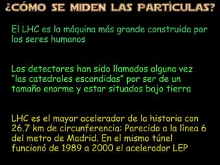 ¿CÓMo SE MiDEN LAS PARTÍCULAS?
El LHC es la máquina más grande construida por
los seres humanos
Los detectores han sido llamados alguna vez
“las catedrales escondidas” por ser de un
tamaño enorme y estar situados bajo tierra
LHC es el mayor acelerador de la historia con
26.7 km de circunferencia: Parecido a la línea 6
del metro de Madrid. En el mismo túnel
funcionó de 1989 a 2000 el acelerador LEP
 