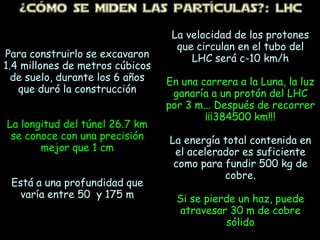 ¿CÓMo SE MiDEN LAS PARTÍCULAS?: LHC
Para construirlo se excavaron
1.4 millones de metros cúbicos
de suelo, durante los 6 años
que duró la construcción
La longitud del túnel 26.7 km
se conoce con una precisión
mejor que 1 cm
Está a una profundidad que
varía entre 50 y 175 m
La velocidad de los protones
que circulan en el tubo del
LHC será c-10 km/h
En una carrera a la Luna, la luz
ganaría a un protón del LHC
por 3 m... Después de recorrer
¡¡¡384500 km!!!
La energía total contenida en
el acelerador es suficiente
como para fundir 500 kg de
cobre.
Si se pierde un haz, puede
atravesar 30 m de cobre
sólido
 