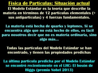 Física de Partículas: Situación actual
El Modelo Estándar es la teoría que describe la
materia en términos de 12 partículas elementales (+
sus antipartículas) y 4 fuerzas fundamentales.
La materia está hecha de quarks y leptones. Si se
encuentra algo que no está hecho de ellos, es fácil
para nosotros decir que no es materia ordinaria, sino
algo más...
Todas las partículas del Modelo Estándar se han
encontrado, y tienen las propiedades predichas
La última partícula predicha por el Modelo Estándar
se encontró recientemente en el LHC: El bosón de
Higgs (premio Nobel 2013)
 