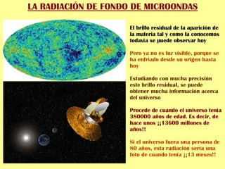 LA RADIACIÓN DE FONDO DE MICROONDAS
El brillo residual de la aparición de
la materia tal y como la conocemos
todavía se puede observar hoy
Pero ya no es luz visible, porque se
ha enfriado desde su origen hasta
hoy
Estudiando con mucha precisión
este brillo residual, se puede
obtener mucha información acerca
del universo
Procede de cuando el universo tenía
380000 años de edad. Es decir, de
hace unos ¡¡13600 millones de
años!!
Si el universo fuera una persona de
80 años, esta radiación sería una
foto de cuando tenía ¡¡13 meses!!
 