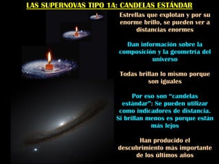 LAS SUPERNOVAS TIPO 1A: CANDELAS ESTÁNDAR
Estrellas que explotan y por su
enorme brillo, se pueden ver a
distancias enormes
Dan información sobre la
composición y la geometría del
universo
Todas brillan lo mismo porque
son iguales
Por eso son “candelas
estándar”: Se pueden utilizar
como indicadores de distancia.
Si brillan menos es porque están
más lejos
Han producido el
descubrimiento más importante
de los últimos años
 