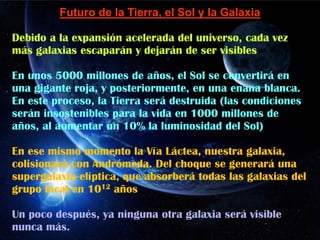 Futuro de la Tierra, el Sol y la Galaxia
Debido a la expansión acelerada del universo, cada vez
más galaxias escaparán y dejarán de ser visibles
En unos 5000 millones de años, el Sol se convertirá en
una gigante roja, y posteriormente, en una enana blanca.
En este proceso, la Tierra será destruida (las condiciones
serán insostenibles para la vida en 1000 millones de
años, al aumentar un 10% la luminosidad del Sol)
En ese mismo momento la Vía Láctea, nuestra galaxia,
colisionará con Andrómeda. Del choque se generará una
supergalaxia elíptica, que absorberá todas las galaxias del
grupo local en 1012 años
Un poco después, ya ninguna otra galaxia será visible
nunca más.
 
