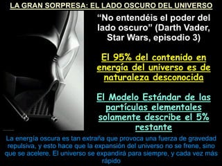 LA GRAN SORPRESA: EL LADO OSCURO DEL UNIVERSO
“No entendéis el poder del
lado oscuro” (Darth Vader,
Star Wars, episodio 3)‫‏‬
El 95% del contenido en
energía del universo es de
naturaleza desconocida
El Modelo Estándar de las
partículas elementales
solamente describe el 5%
restante
La energía oscura es tan extraña que provoca una fuerza de gravedad
repulsiva, y esto hace que la expansión del universo no se frene, sino
que se acelere. El universo se expandirá para siempre, y cada vez más
rápido
 