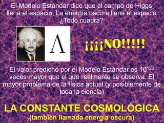 El valor predicho por el Modelo Estándar es 10120
veces mayor que el que realmente se observa. El
mayor problema de la física actual (y posiblemente de
toda la ciencia)
LA CONSTANTE COSMOLÓGICA
(también llamada energía oscura)
El Modelo Estándar dice que el campo de Higgs
llena el espacio. La energía oscura llena el espacio
¿Todo cuadra?
¡¡¡¡NO!!!!!
 