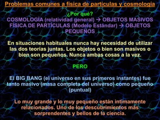 Problemas comunes a física de partículas y cosmología
¿Por qué?
COSMOLOGÍA (relatividad general)  OBJETOS MASIVOS
FÍSICA DE PARTÍCULAS (Modelo Estándar)  OBJETOS
PEQUEÑOS
En situaciones habituales nunca hay necesidad de utilizar
las dos teorías juntas. Los objetos o bien son masivos o
bien son pequeños. Nunca ambas cosas a la vez.
PERO
El BIG BANG (el universo en sus primeros instantes) fue
tanto masivo (masa completa del universo) como pequeño
(puntual)‫‏‬
Lo muy grande y lo muy pequeño están intimamente
relacionados. Uno de los descubrimientos más
sorprendentes y bellos de la ciencia.
 