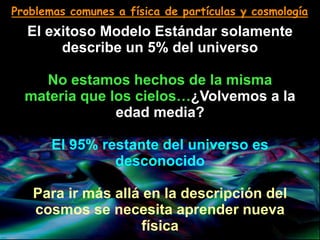 Problemas comunes a física de partículas y cosmología
El exitoso Modelo Estándar solamente
describe un 5% del universo
No estamos hechos de la misma
materia que los cielos…¿Volvemos a la
edad media?
El 95% restante del universo es
desconocido
Para ir más allá en la descripción del
cosmos se necesita aprender nueva
física
 