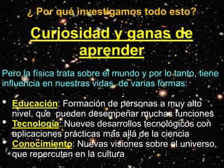 ¿ Por qué investigamos todo esto?
Curiosidad y ganas de
aprender
Pero la física trata sobre el mundo y por lo tanto, tiene
influencia en nuestras vidas, de varias formas:
• Educación: Formación de personas a muy alto
nivel, que pueden desempeñar muchas funciones
• Tecnología: Nuevos desarrollos tecnológicos con
aplicaciones prácticas más allá de la ciencia
• Conocimiento: Nuevas visiones sobre el universo,
que repercuten en la cultura
 