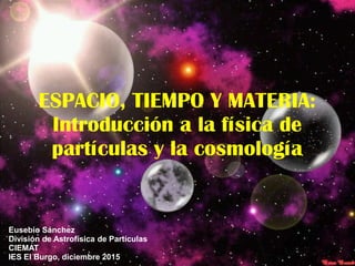 ESPACIO, TIEMPO Y MATERIA:
Introducción a la física de
partículas y la cosmología
Eusebio Sánchez
División de Astrofísica de Partículas
CIEMAT
IES El Burgo, diciembre 2015
 
