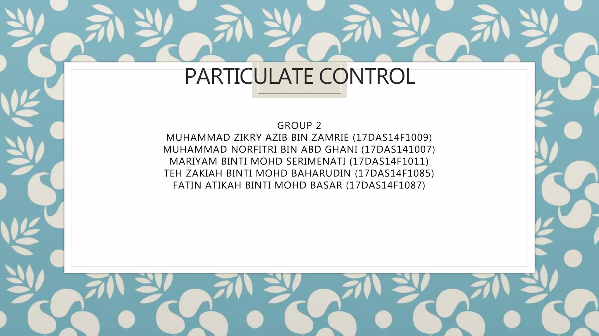 PARTICULATE CONTROL
GROUP 2
MUHAMMAD ZIKRY AZIB BIN ZAMRIE (17DAS14F1009)
MUHAMMAD NORFITRI BIN ABD GHANI (17DAS141007)
MARIYAM BINTI MOHD SERIMENATI (17DAS14F1011)
TEH ZAKIAH BINTI MOHD BAHARUDIN (17DAS14F1085)
FATIN ATIKAH BINTI MOHD BASAR (17DAS14F1087)
