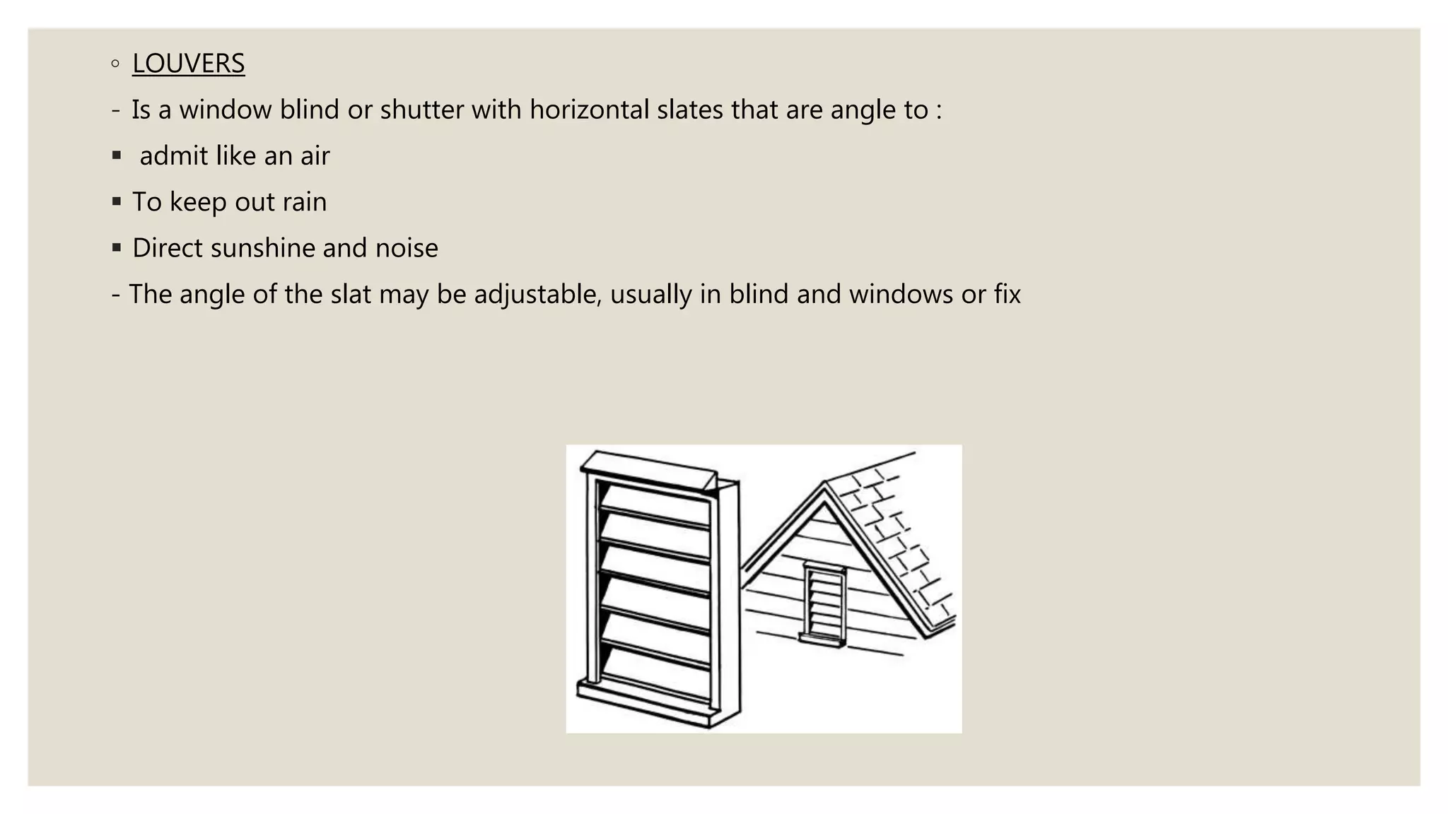 ◦ LOUVERS
- Is a window blind or shutter with horizontal slates that are angle to :
admit like an air
To keep out rain
Direct sunshine and noise
- The angle of the slat may be adjustable, usually in blind and windows or fix