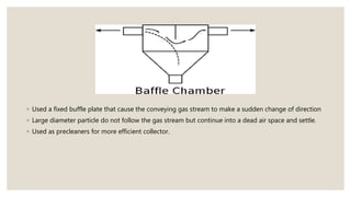 ◦ Used a fixed buffle plate that cause the conveying gas stream to make a sudden change of direction
◦ Large diameter particle do not follow the gas stream but continue into a dead air space and settle.
◦ Used as precleaners for more efficient collector.
 