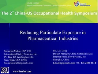 www.issehs.com
Reducing Particulate Exposure in
Pharmaceutical Industries
Maharshi Mehta, CSP, CIH
International Safety Systems, Inc.
PO Box 475 Washingtonville,
New York, USA 10926
Maharshi.mehta@issehs.com
Ms. Lili Deng
Project Manager, China North East Asia
International Safety Systems, Inc.
Shanghai, China
Lili.deng@issehs.com +86- 135 2406 1672
 
