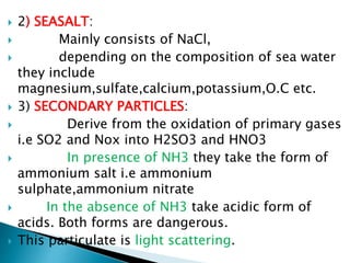  2) SEASALT:
 Mainly consists of NaCl,
 depending on the composition of sea water
they include
magnesium,sulfate,calcium,potassium,O.C etc.
 3) SECONDARY PARTICLES:
 Derive from the oxidation of primary gases
i.e SO2 and Nox into H2SO3 and HNO3
 In presence of NH3 they take the form of
ammonium salt i.e ammonium
sulphate,ammonium nitrate
 In the absence of NH3 take acidic form of
acids. Both forms are dangerous.
 This particulate is light scattering.
 
