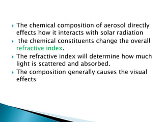  The chemical composition of aerosol directly
effects how it interacts with solar radiation
 the chemical constituents change the overall
refractive index.
 The refractive index will determine how much
light is scattered and absorbed.
 The composition generally causes the visual
effects
 