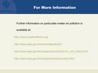 For More Information
Further information on particulate matter air pollution is
available at:
http://www.healtheffects.org/
http://www.epa.gov/oar/particlepollution/
http://www.epa.gov/ttn/naaqs/standards/pm/s_pm_index.html
http://www.epa.gov/air/oaqps/greenbk/pindex.html
 