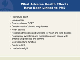 • Premature death
• Lung cancer
• Exacerbation of COPD
• Development of chronic lung disease
• Heart attacks
• Hospital admissions and ER visits for heart and lung disease
• Respiratory symptoms and medication use in people with
chronic lung disease and asthma
• Decreased lung function
• Pre-term birth
• Low birth weight
What Adverse Health Effects
Have Been Linked to PM?
 