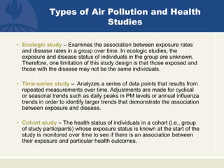 Types of Air Pollution and Health
Studies
• Ecologic study – Examines the association between exposure rates
and disease rates in a group over time. In ecologic studies, the
exposure and disease status of individuals in the group are unknown.
Therefore, one limitation of this study design is that those exposed and
those with the disease may not be the same individuals.
• Time-series study – Analyzes a series of data points that results from
repeated measurements over time. Adjustments are made for cyclical
or seasonal trends such as daily peaks in PM levels or annual influenza
trends in order to identify larger trends that demonstrate the association
between exposure and disease.
• Cohort study – The health status of individuals in a cohort (i.e., group
of study participants) whose exposure status is known at the start of the
study is monitored over time to see if there is an association between
their exposure and particular health outcomes.
 
