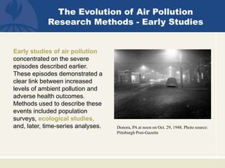 Donora, PA at noon on Oct. 29, 1948. Photo source:
Pittsburgh Post-Gazette
The Evolution of Air Pollution
Research Methods - Early Studies
Early studies of air pollution
concentrated on the severe
episodes described earlier.
These episodes demonstrated a
clear link between increased
levels of ambient pollution and
adverse health outcomes.
Methods used to describe these
events included population
surveys, ecological studies,
and, later, time-series analyses.
 