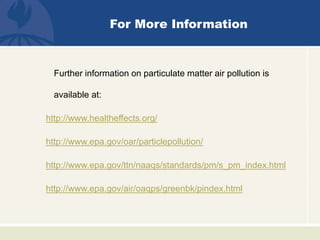 For More Information
Further information on particulate matter air pollution is
available at:
http://www.healtheffects.org/
http://www.epa.gov/oar/particlepollution/
http://www.epa.gov/ttn/naaqs/standards/pm/s_pm_index.html
http://www.epa.gov/air/oaqps/greenbk/pindex.html
 
