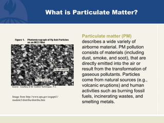What is Particulate Matter?
Particulate matter (PM)
describes a wide variety of
airborne material. PM pollution
consists of materials (including
dust, smoke, and soot), that are
directly emitted into the air or
result from the transformation of
gaseous pollutants. Particles
come from natural sources (e.g.,
volcanic eruptions) and human
activities such as burning fossil
fuels, incinerating wastes, and
smelting metals.
Image from http://www.epa.gov/eogapti1/
module3/distribu/distribu.htm
 