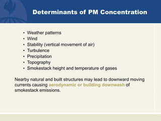 Determinants of PM Concentration
• Weather patterns
• Wind
• Stability (vertical movement of air)
• Turbulence
• Precipitation
• Topography
• Smokestack height and temperature of gases
Nearby natural and built structures may lead to downward moving
currents causing aerodynamic or building downwash of
smokestack emissions.
 