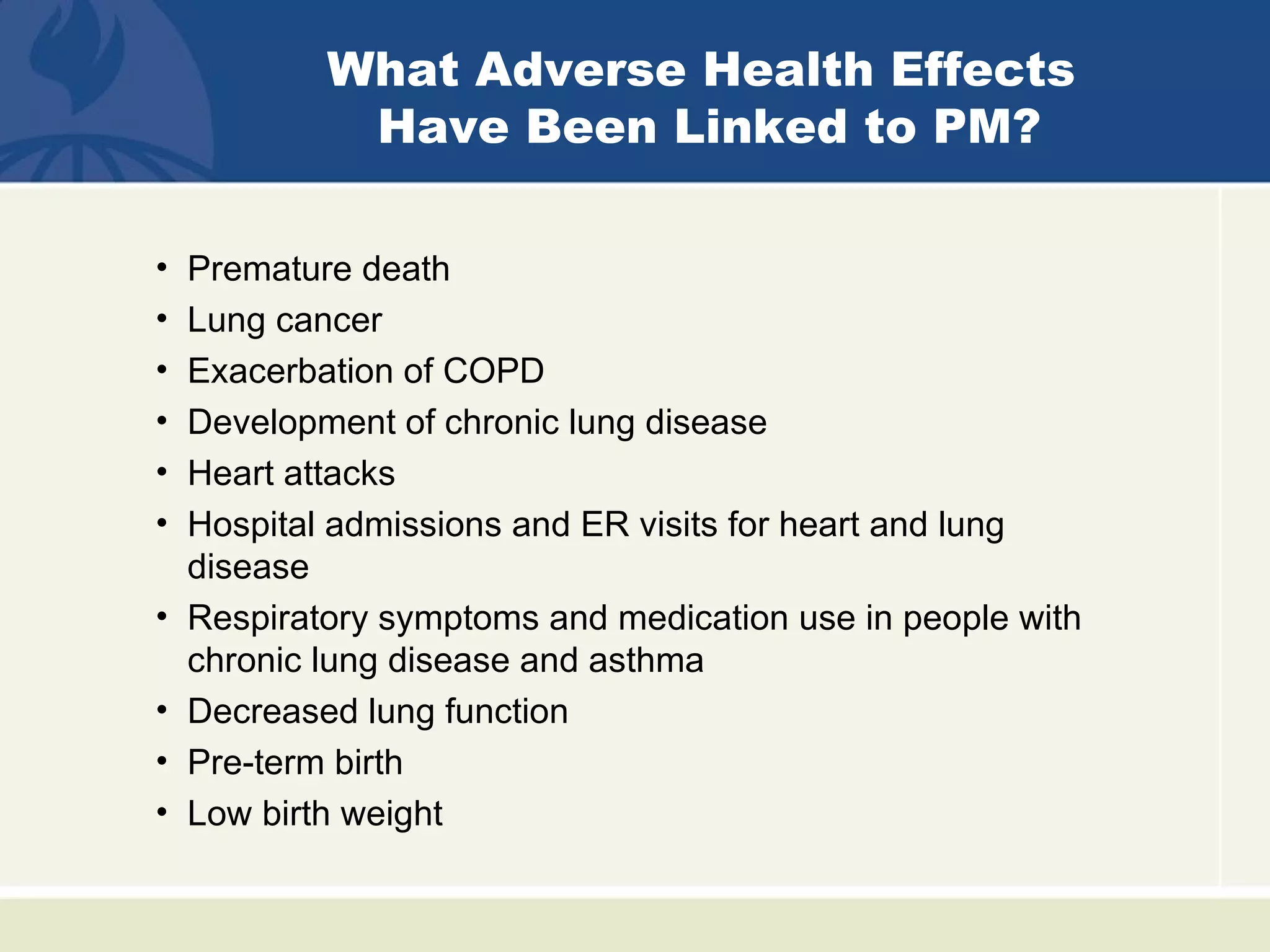 What Adverse Health Effects
             Have Been Linked to PM?

•   Premature death
•   Lung cancer
•   Exacerbation of COPD
•   Development of chronic lung disease
•   Heart attacks
•   Hospital admissions and ER visits for heart and lung
    disease
•   Respiratory symptoms and medication use in people with
    chronic lung disease and asthma
•   Decreased lung function
•   Pre-term birth
•   Low birth weight
 