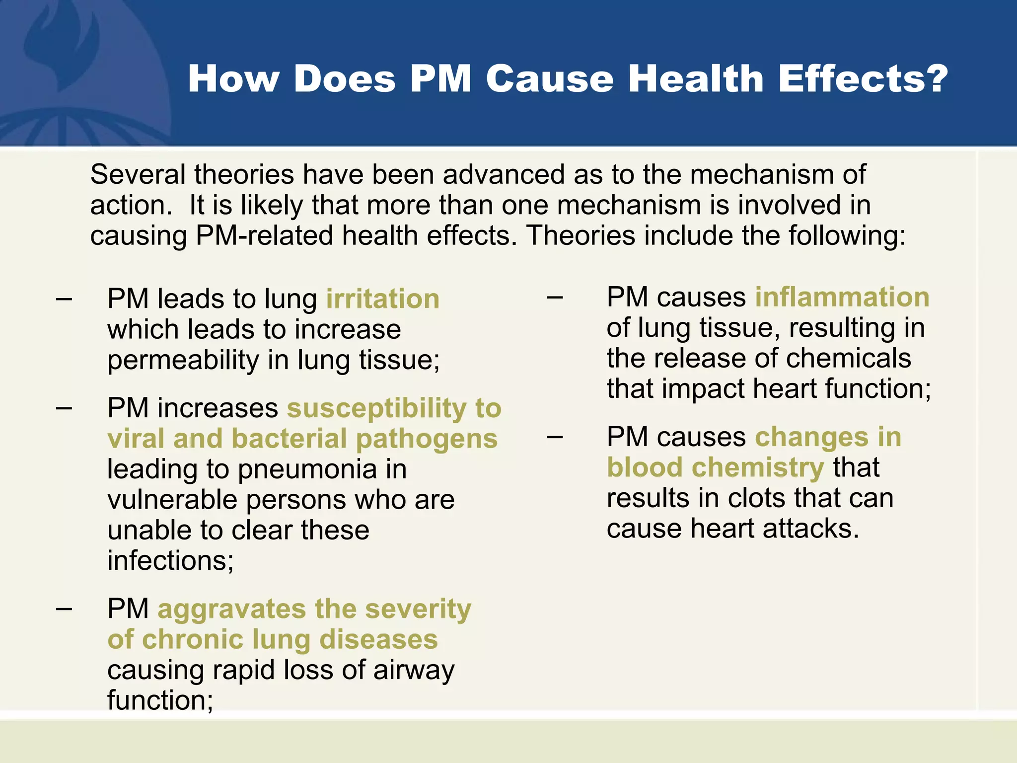 How Does PM Cause Health Effects?

    Several theories have been advanced as to the mechanism of
    action. It is likely that more than one mechanism is involved in
    causing PM-related health effects. Theories include the following:

–    PM leads to lung irritation        –    PM causes inflammation
     which leads to increase                 of lung tissue, resulting in
     permeability in lung tissue;            the release of chemicals
                                             that impact heart function;
–    PM increases susceptibility to
     viral and bacterial pathogens      –    PM causes changes in
     leading to pneumonia in                 blood chemistry that
     vulnerable persons who are              results in clots that can
     unable to clear these                   cause heart attacks.
     infections;
–    PM aggravates the severity
     of chronic lung diseases
     causing rapid loss of airway
     function;
 