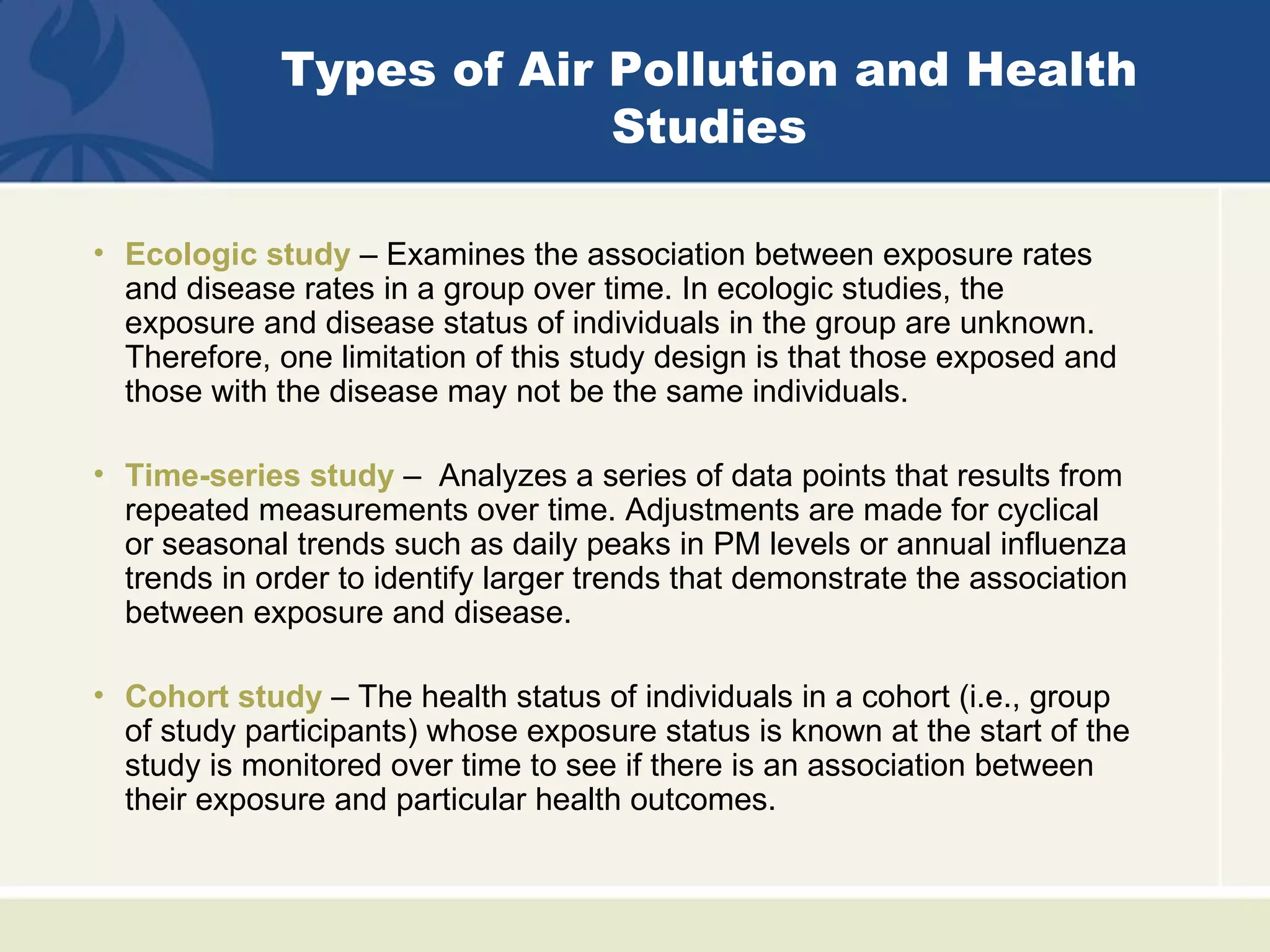Types of Air Pollution and Health
                          Studies

• Ecologic study – Examines the association between exposure rates
  and disease rates in a group over time. In ecologic studies, the
  exposure and disease status of individuals in the group are unknown.
  Therefore, one limitation of this study design is that those exposed and
  those with the disease may not be the same individuals.

• Time-series study – Analyzes a series of data points that results from
  repeated measurements over time. Adjustments are made for cyclical
  or seasonal trends such as daily peaks in PM levels or annual influenza
  trends in order to identify larger trends that demonstrate the association
  between exposure and disease.

• Cohort study – The health status of individuals in a cohort (i.e., group
  of study participants) whose exposure status is known at the start of the
  study is monitored over time to see if there is an association between
  their exposure and particular health outcomes.
 