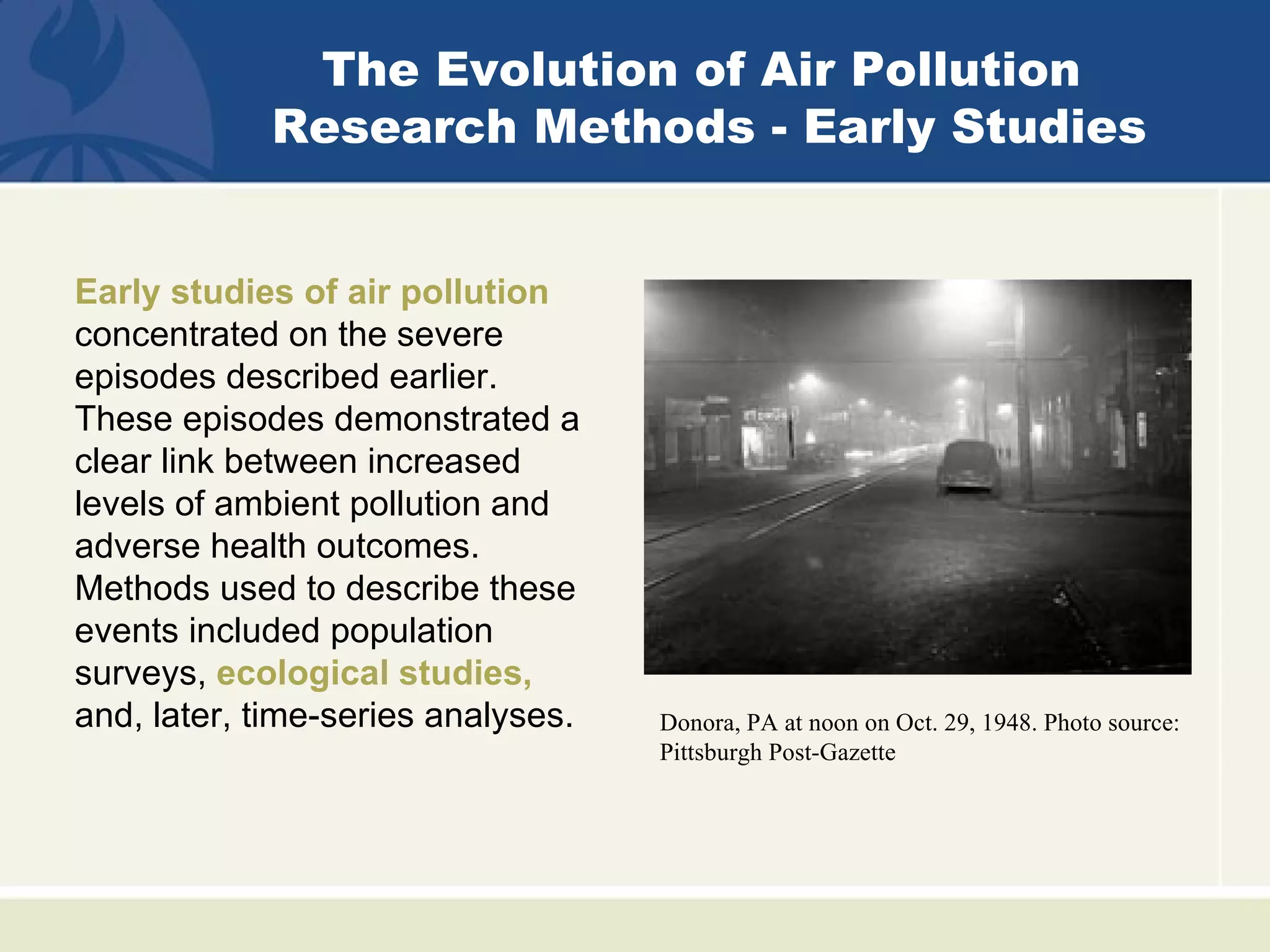 The Evolution of Air Pollution
            Research Methods - Early Studies


Early studies of air pollution
concentrated on the severe
episodes described earlier.
These episodes demonstrated a
clear link between increased
levels of ambient pollution and
adverse health outcomes.
Methods used to describe these
events included population
surveys, ecological studies,
and, later, time-series analyses.   Donora, PA at noon on Oct. 29, 1948. Photo source:
                                    Pittsburgh Post-Gazette
 