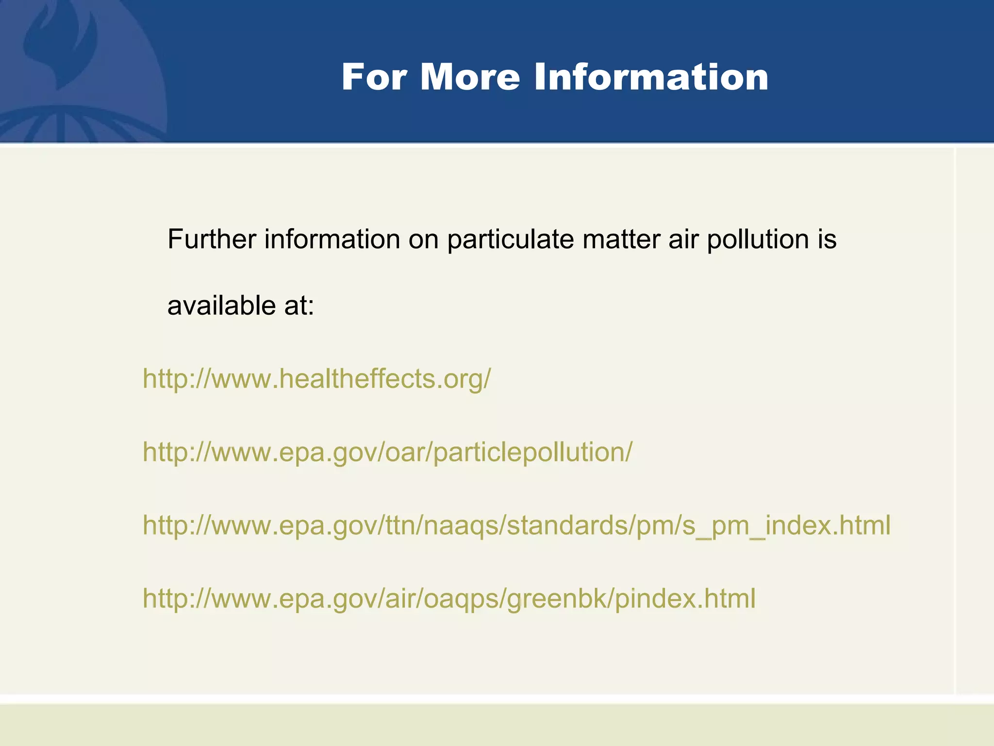 For More Information



  Further information on particulate matter air pollution is

  available at:

http://www.healtheffects.org/

http://www.epa.gov/oar/particlepollution/

http://www.epa.gov/ttn/naaqs/standards/pm/s_pm_index.html

http://www.epa.gov/air/oaqps/greenbk/pindex.html
 