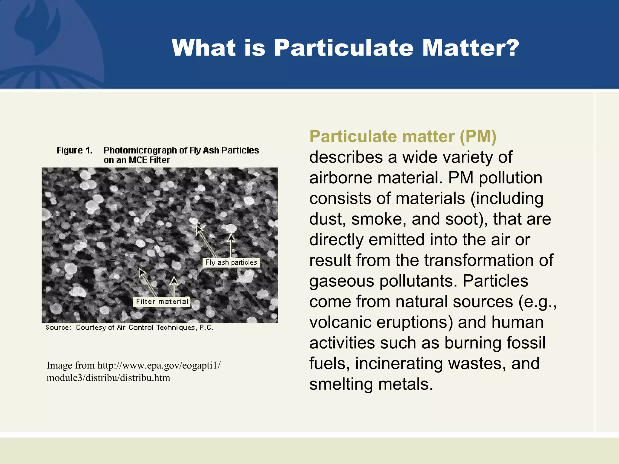 What is Particulate Matter?


                                          Particulate matter (PM)
                                          describes a wide variety of
                                          airborne material. PM pollution
                                          consists of materials (including
                                          dust, smoke, and soot), that are
                                          directly emitted into the air or
                                          result from the transformation of
                                          gaseous pollutants. Particles
                                          come from natural sources (e.g.,
                                          volcanic eruptions) and human
                                          activities such as burning fossil
Image from http://www.epa.gov/eogapti1/   fuels, incinerating wastes, and
module3/distribu/distribu.htm
                                          smelting metals.
 