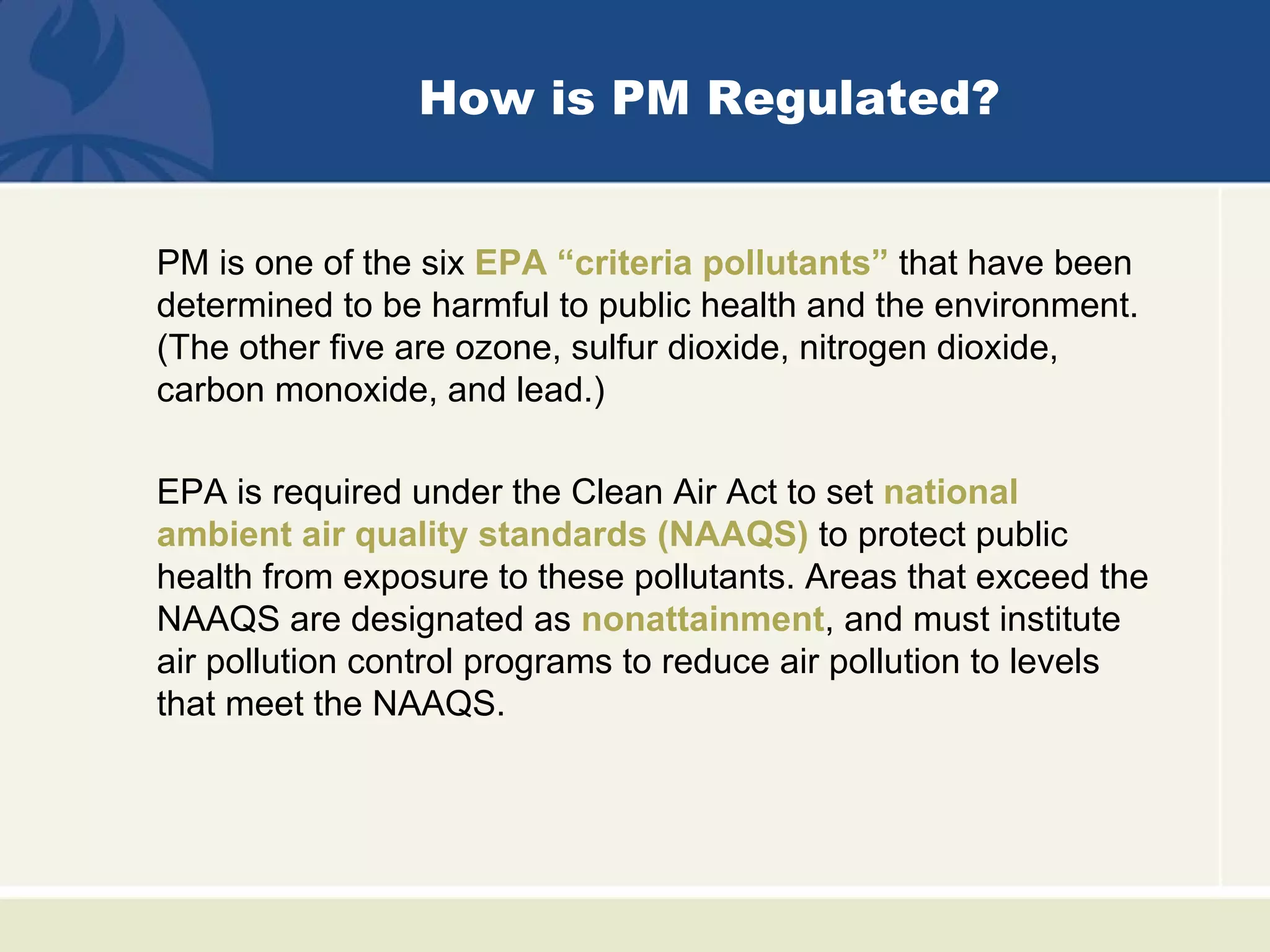 How is PM Regulated?


PM is one of the six EPA “criteria pollutants” that have been
determined to be harmful to public health and the environment.
(The other five are ozone, sulfur dioxide, nitrogen dioxide,
carbon monoxide, and lead.)

EPA is required under the Clean Air Act to set national
ambient air quality standards (NAAQS) to protect public
health from exposure to these pollutants. Areas that exceed the
NAAQS are designated as nonattainment, and must institute
air pollution control programs to reduce air pollution to levels
that meet the NAAQS.
 