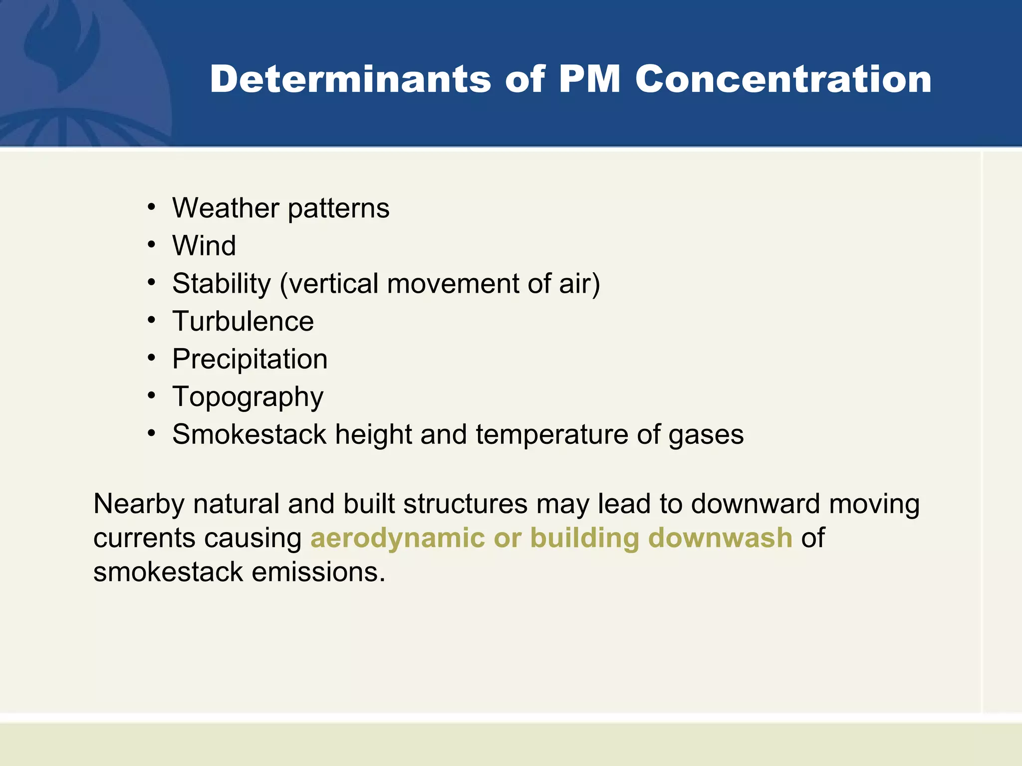 Determinants of PM Concentration


    •   Weather patterns
    •   Wind
    •   Stability (vertical movement of air)
    •   Turbulence
    •   Precipitation
    •   Topography
    •   Smokestack height and temperature of gases

Nearby natural and built structures may lead to downward moving
currents causing aerodynamic or building downwash of
smokestack emissions.
 