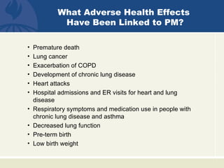 What Adverse Health Effects
             Have Been Linked to PM?

•   Premature death
•   Lung cancer
•   Exacerbation of COPD
•   Development of chronic lung disease
•   Heart attacks
•   Hospital admissions and ER visits for heart and lung
    disease
•   Respiratory symptoms and medication use in people with
    chronic lung disease and asthma
•   Decreased lung function
•   Pre-term birth
•   Low birth weight
 