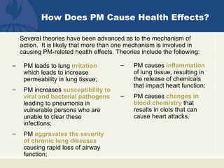 How Does PM Cause Health Effects?

    Several theories have been advanced as to the mechanism of
    action. It is likely that more than one mechanism is involved in
    causing PM-related health effects. Theories include the following:

–    PM leads to lung irritation        –    PM causes inflammation
     which leads to increase                 of lung tissue, resulting in
     permeability in lung tissue;            the release of chemicals
                                             that impact heart function;
–    PM increases susceptibility to
     viral and bacterial pathogens      –    PM causes changes in
     leading to pneumonia in                 blood chemistry that
     vulnerable persons who are              results in clots that can
     unable to clear these                   cause heart attacks.
     infections;
–    PM aggravates the severity
     of chronic lung diseases
     causing rapid loss of airway
     function;
 