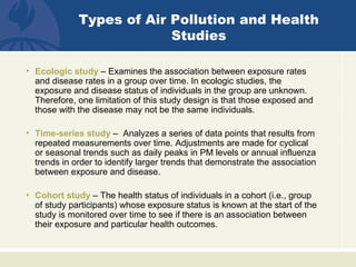 Types of Air Pollution and Health
                          Studies

• Ecologic study – Examines the association between exposure rates
  and disease rates in a group over time. In ecologic studies, the
  exposure and disease status of individuals in the group are unknown.
  Therefore, one limitation of this study design is that those exposed and
  those with the disease may not be the same individuals.

• Time-series study – Analyzes a series of data points that results from
  repeated measurements over time. Adjustments are made for cyclical
  or seasonal trends such as daily peaks in PM levels or annual influenza
  trends in order to identify larger trends that demonstrate the association
  between exposure and disease.

• Cohort study – The health status of individuals in a cohort (i.e., group
  of study participants) whose exposure status is known at the start of the
  study is monitored over time to see if there is an association between
  their exposure and particular health outcomes.
 