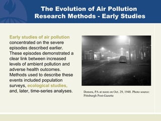 The Evolution of Air Pollution
            Research Methods - Early Studies


Early studies of air pollution
concentrated on the severe
episodes described earlier.
These episodes demonstrated a
clear link between increased
levels of ambient pollution and
adverse health outcomes.
Methods used to describe these
events included population
surveys, ecological studies,
and, later, time-series analyses.   Donora, PA at noon on Oct. 29, 1948. Photo source:
                                    Pittsburgh Post-Gazette
 